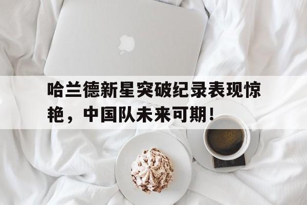 半岛体育官方网站 -包含哈兰德新星突破纪录表现惊艳，中国队未来可期！的词条